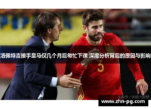 洛佩特吉接手皇马仅几个月后匆忙下课 深度分析背后的原因与影响